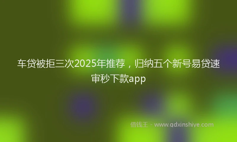 车贷被拒三次2025年推荐，归纳五个新号易贷速审秒下款app