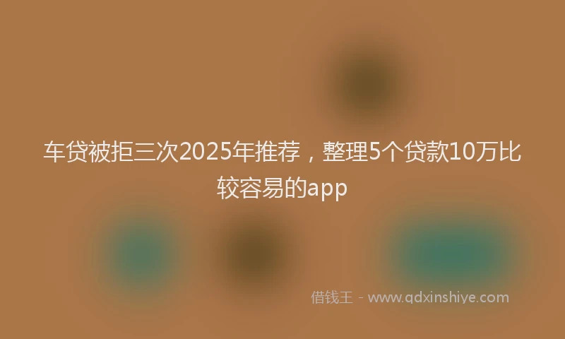 车贷被拒三次2025年推荐，整理5个贷款10万比较容易的app