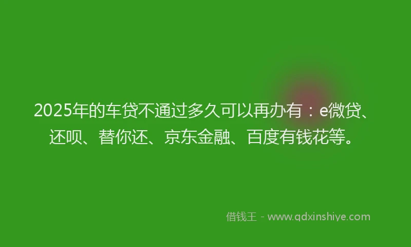 2025年的车贷不通过多久可以再办有：e微贷、还呗、替你还、京东金融、百度有钱花等。