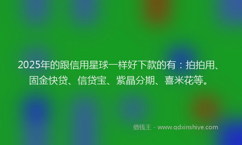 2025年的跟信用星球一样好下款的有：拍拍用、固金快贷、信贷宝、紫晶分期、喜米花等。
