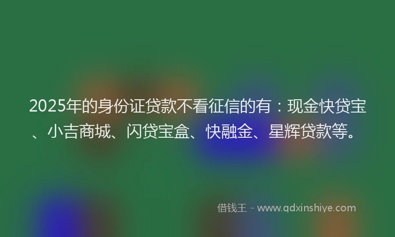 2025年的身份证贷款不看征信的有：现金快贷宝、小吉商城、闪贷宝盒、快融金、星辉贷款等。