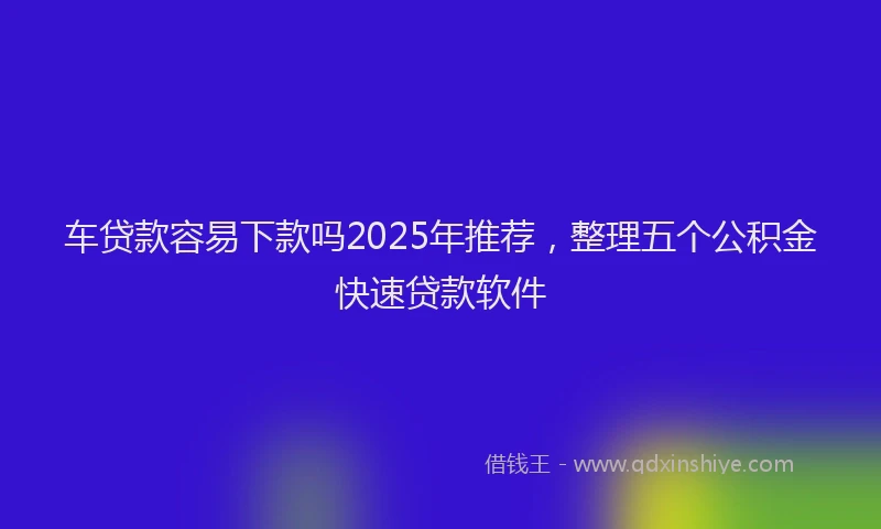 车贷款容易下款吗2025年推荐，整理五个公积金快速贷款软件
