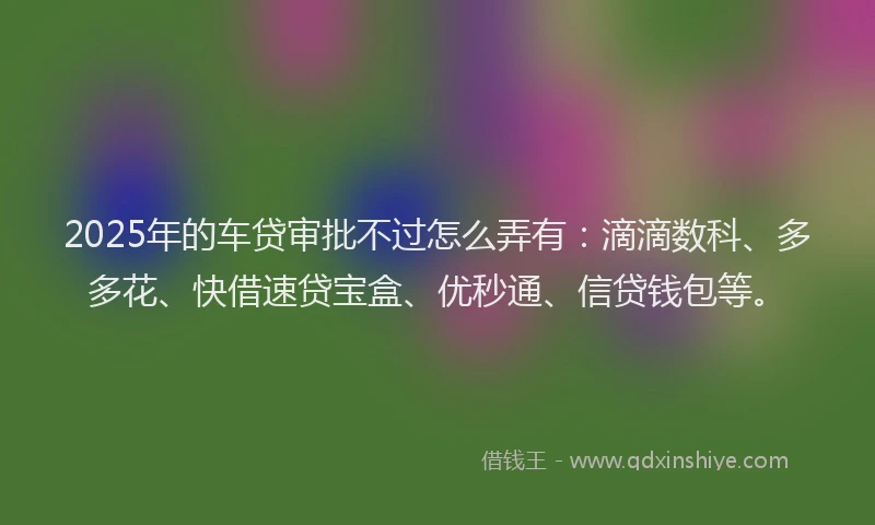 2025年的车贷审批不过怎么弄有：滴滴数科、多多花、快借速贷宝盒、优秒通、信贷钱包等。