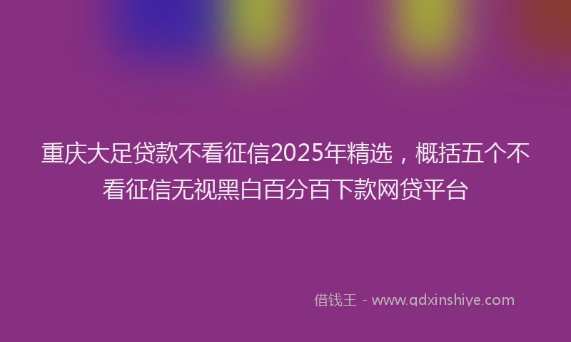 重庆大足贷款不看征信2025年精选，概括五个不看征信无视黑白百分百下款网贷平台