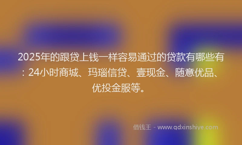 2025年的跟贷上钱一样容易通过的贷款有哪些有：24小时商城、玛瑙信贷、壹现金、随意优品、优投金服等。