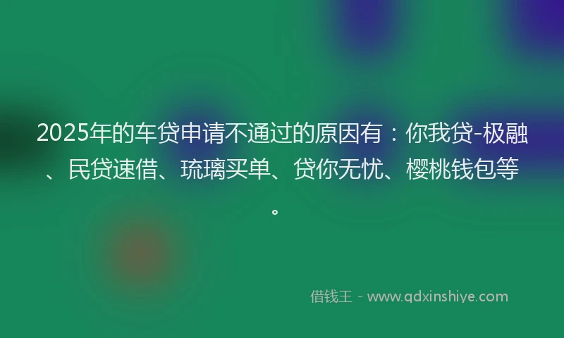 2025年的车贷申请不通过的原因有：你我贷-极融、民贷速借、琉璃买单、贷你无忧、樱桃钱包等。