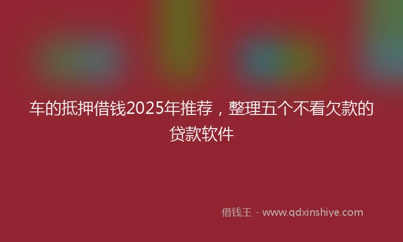 车的抵押借钱2025年推荐，整理五个不看欠款的贷款软件