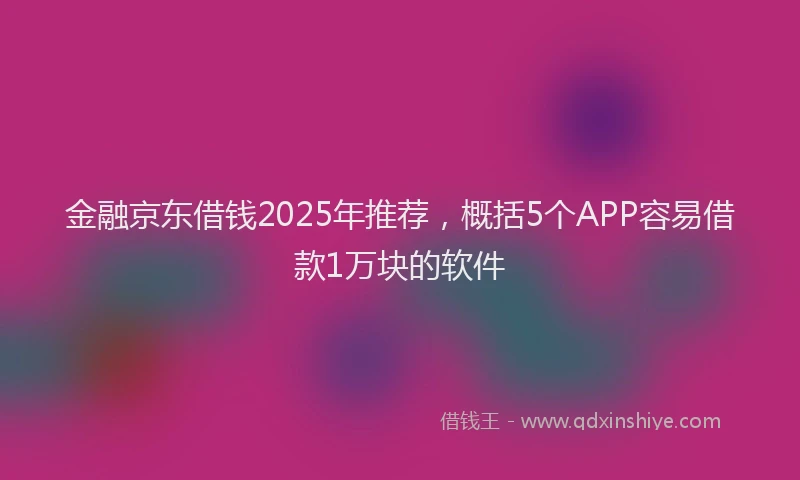 金融京东借钱2025年推荐，概括5个APP容易借款1万块的软件