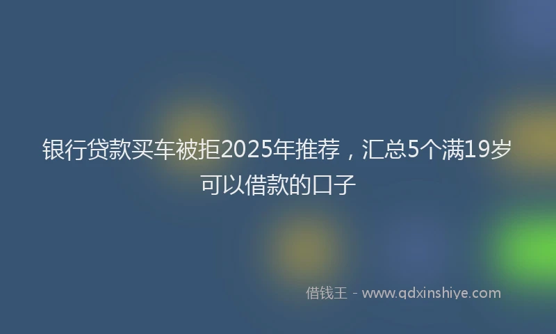 银行贷款买车被拒2025年推荐，汇总5个满19岁可以借款的口子