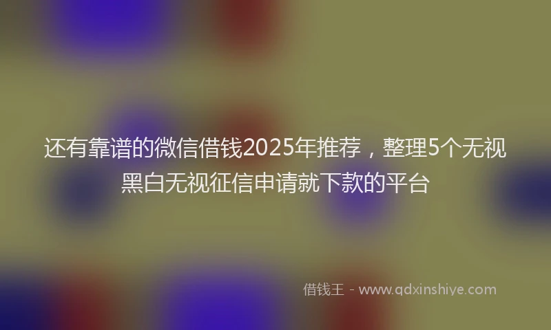还有靠谱的微信借钱2025年推荐，整理5个无视黑白无视征信申请就下款的平台