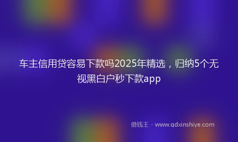 车主信用贷容易下款吗2025年精选，归纳5个无视黑白户秒下款app