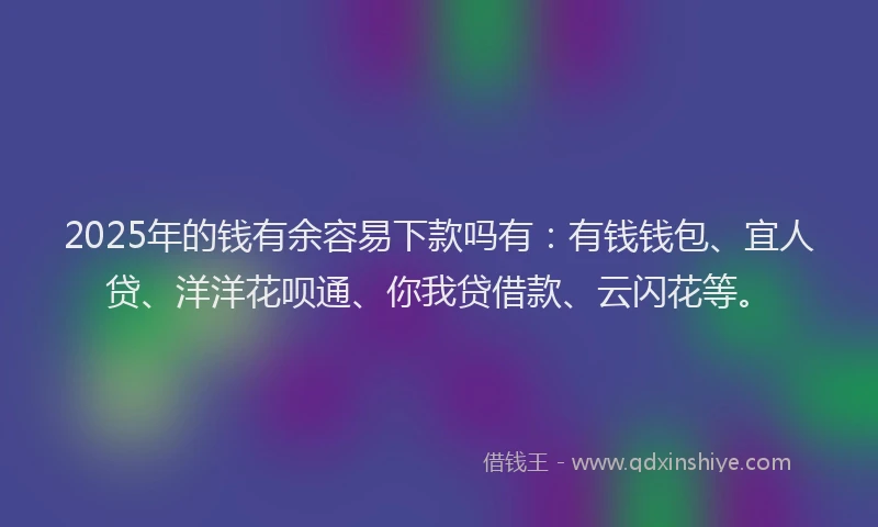 2025年的钱有余容易下款吗有：有钱钱包、宜人贷、洋洋花呗通、你我贷借款、云闪花等。