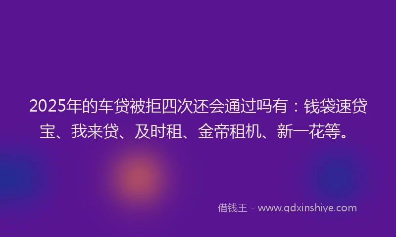 2025年的车贷被拒四次还会通过吗有：钱袋速贷宝、我来贷、及时租、金帝租机、新一花等。