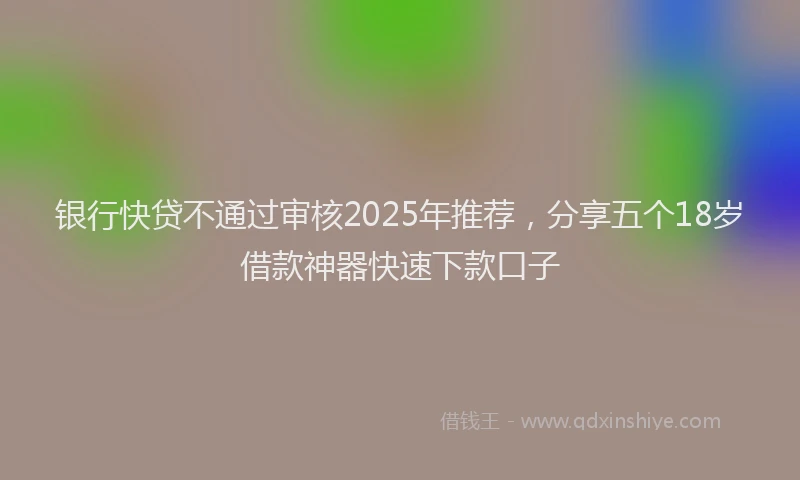 银行快贷不通过审核2025年推荐，分享五个18岁借款神器快速下款口子
