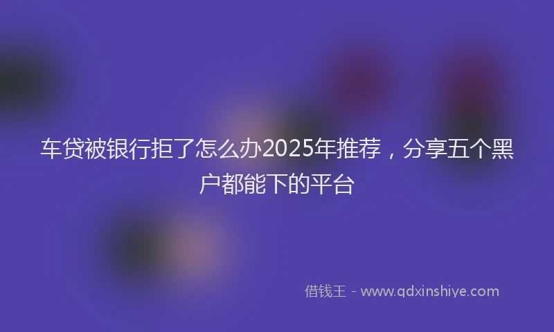 车贷被银行拒了怎么办2025年推荐，分享五个黑户都能下的平台