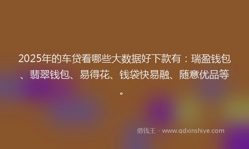 2025年的车贷看哪些大数据好下款有：瑞盈钱包、翡翠钱包、易得花、钱袋快易融、随意优品等。