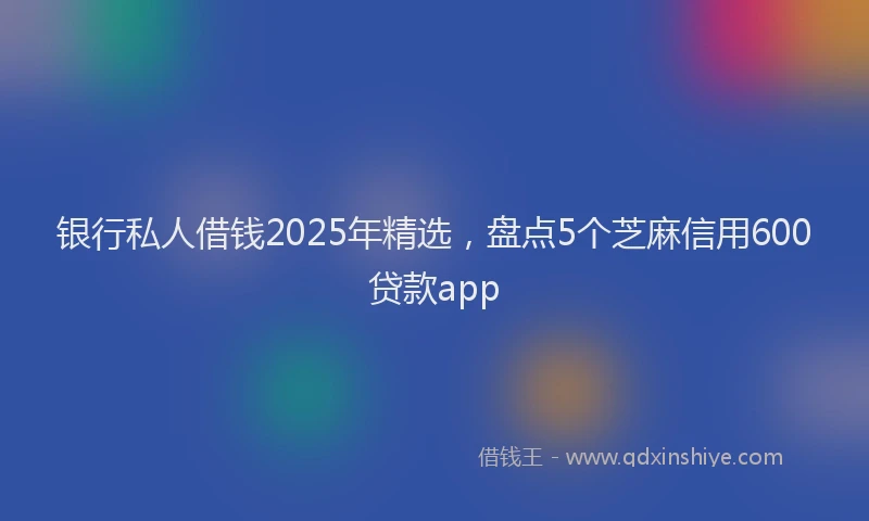 银行私人借钱2025年精选，盘点5个芝麻信用600贷款app
