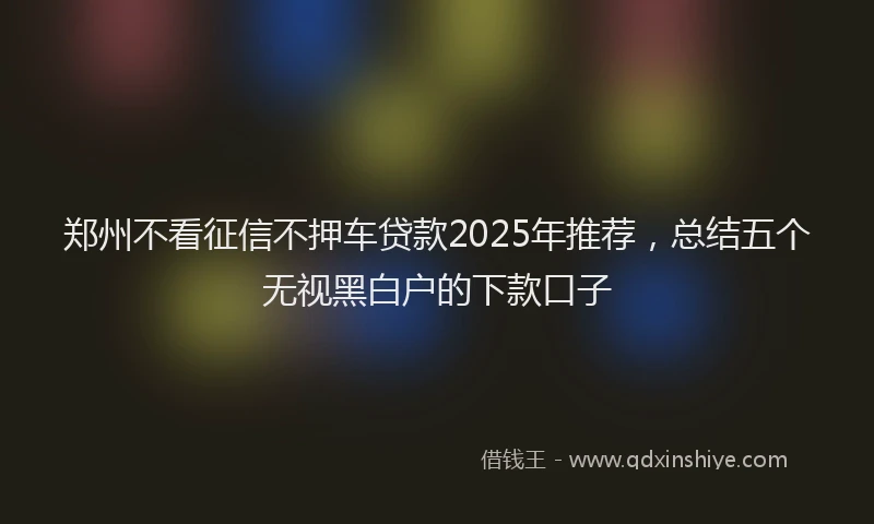 郑州不看征信不押车贷款2025年推荐，总结五个无视黑白户的下款口子
