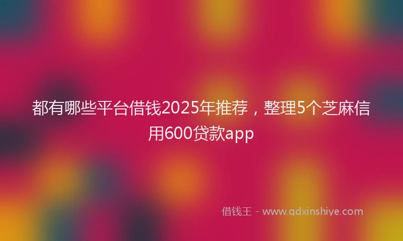 都有哪些平台借钱2025年推荐，整理5个芝麻信用600贷款app
