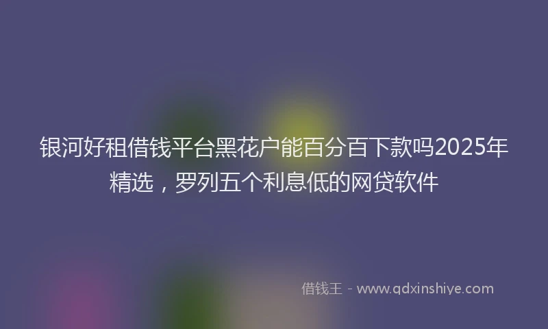 银河好租借钱平台黑花户能百分百下款吗2025年精选，罗列五个利息低的网贷软件