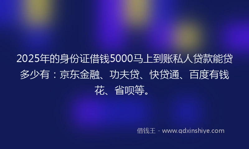 2025年的身份证借钱5000马上到账私人贷款能贷多少有：京东金融、功夫贷、快贷通、百度有钱花、省呗等。
