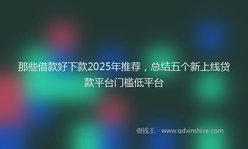 那些借款好下款2025年推荐，总结五个新上线贷款平台门槛低平台