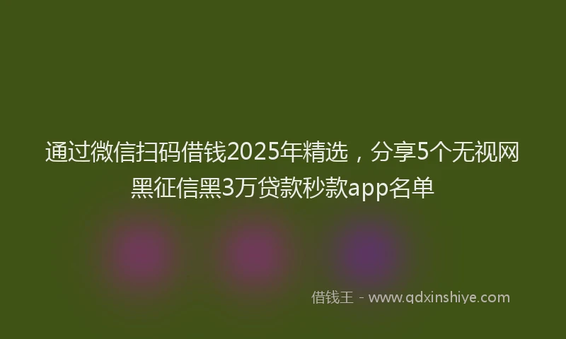 通过微信扫码借钱2025年精选，分享5个无视网黑征信黑3万贷款秒款app名单