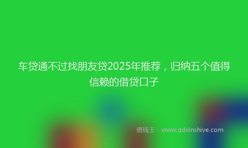 车贷通不过找朋友贷2025年推荐，归纳五个值得信赖的借贷口子