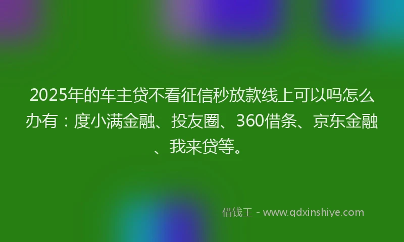 2025年的车主贷不看征信秒放款线上可以吗怎么办有：度小满金融、投友圈、360借条、京东金融、我来贷等。