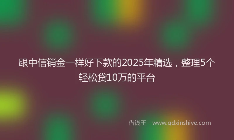 跟中信销金一样好下款的2025年精选，整理5个轻松贷10万的平台