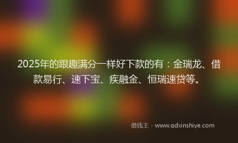 2025年的跟趣满分一样好下款的有：金瑞龙、借款易行、速下宝、疾融金、恒瑞速贷等。