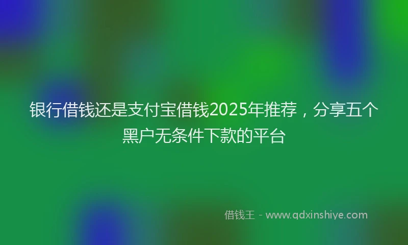 银行借钱还是支付宝借钱2025年推荐，分享五个黑户无条件下款的平台