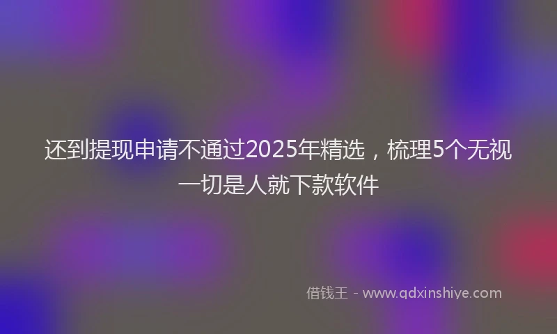 还到提现申请不通过2025年精选，梳理5个无视一切是人就下款软件