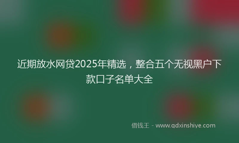 近期放水网贷2025年精选，整合五个无视黑户下款口子名单大全