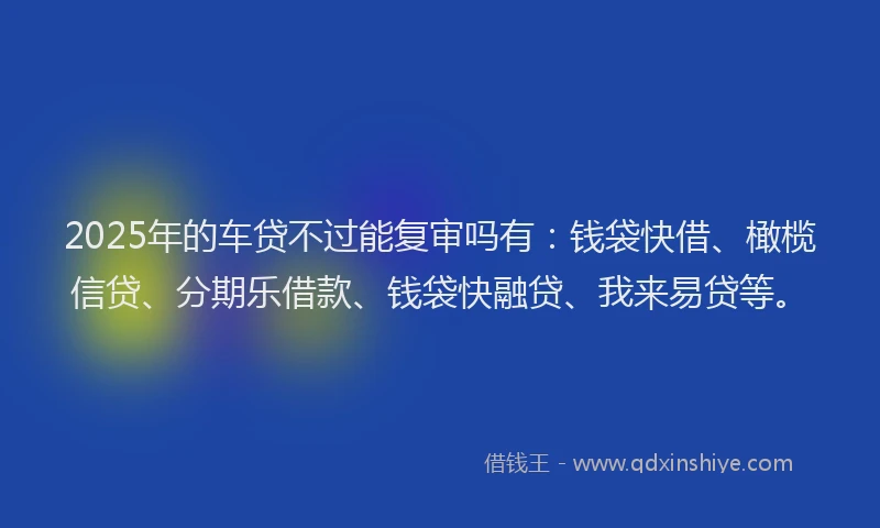 2025年的车贷不过能复审吗有：钱袋快借、橄榄信贷、分期乐借款、钱袋快融贷、我来易贷等。