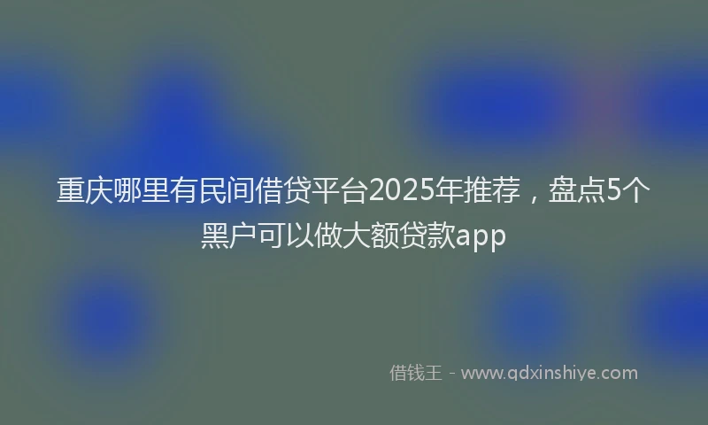 重庆哪里有民间借贷平台2025年推荐，盘点5个黑户可以做大额贷款app