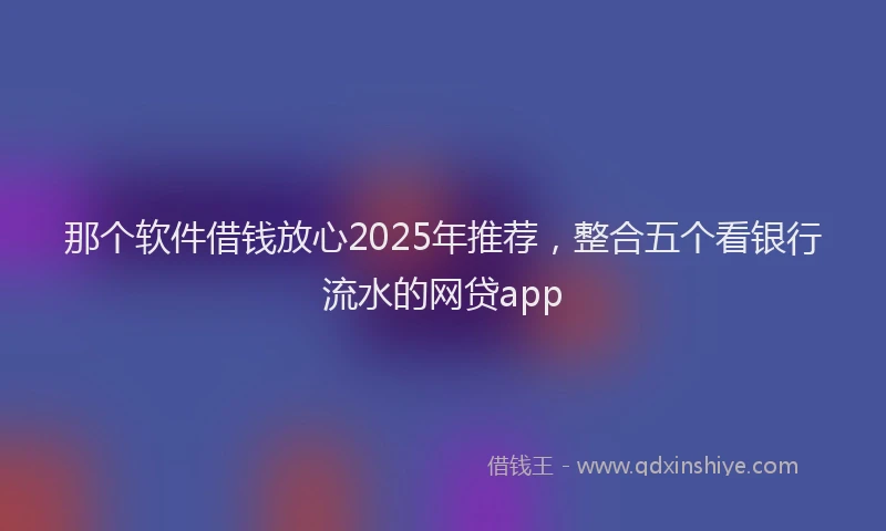 那个软件借钱放心2025年推荐，整合五个看银行流水的网贷app