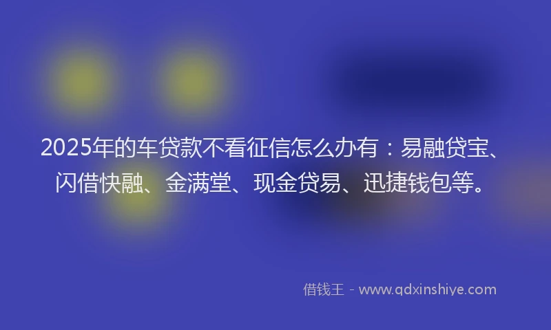 2025年的车贷款不看征信怎么办有：易融贷宝、闪借快融、金满堂、现金贷易、迅捷钱包等。