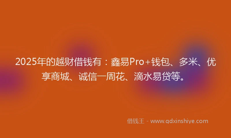 2025年的越财借钱有：鑫易Pro+钱包、多米、优享商城、诚信一周花、滴水易贷等。