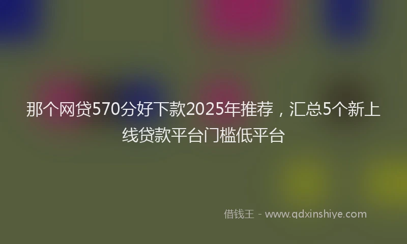 那个网贷570分好下款2025年推荐，汇总5个新上线贷款平台门槛低平台