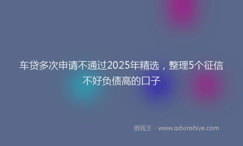 车贷多次申请不通过2025年精选，整理5个征信不好负债高的口子