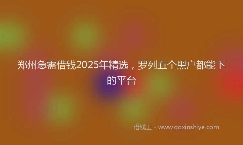 郑州急需借钱2025年精选，罗列五个黑户都能下的平台