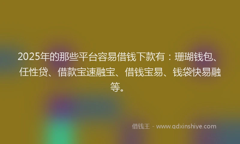 2025年的那些平台容易借钱下款有：珊瑚钱包、任性贷、借款宝速融宝、借钱宝易、钱袋快易融等。