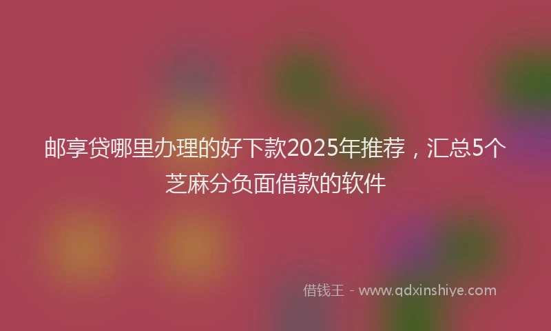 邮享贷哪里办理的好下款2025年推荐，汇总5个芝麻分负面借款的软件