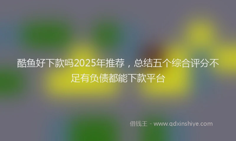 酷鱼好下款吗2025年推荐，总结五个综合评分不足有负债都能下款平台