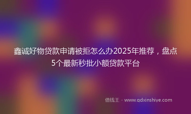鑫诚好物贷款申请被拒怎么办2025年推荐，盘点5个最新秒批小额贷款平台