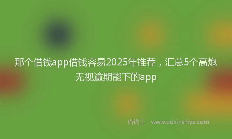 那个借钱app借钱容易2025年推荐，汇总5个高炮无视逾期能下的app