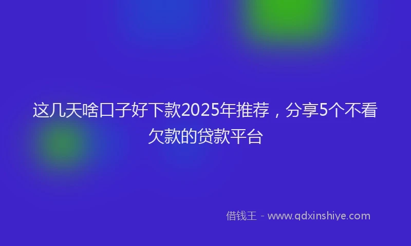 这几天啥口子好下款2025年推荐，分享5个不看欠款的贷款平台