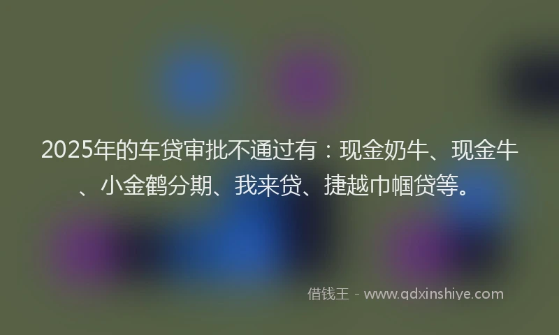 2025年的车贷审批不通过有：现金奶牛、现金牛、小金鹤分期、我来贷、捷越巾帼贷等。