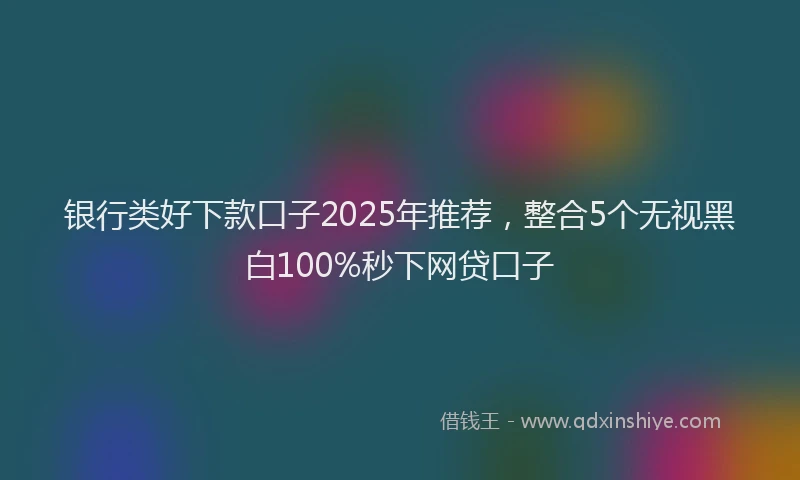 银行类好下款口子2025年推荐，整合5个无视黑白100%秒下网贷口子